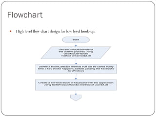 Flowchart
   High level flow chart design for low level hook-up.
                                           Start




                                 Get the module handle of
                                 the current process using
                                     GetModuleHandle
                                   method of kernel32.dll




                   Define a HookCallBack method that will be called every
                  time a key stroke happens, before passing the keystroke
                                        to Windows




                  Create a low level hook of keyboard with the application
                     using SetWindowsHookEx method of user32.dll
 