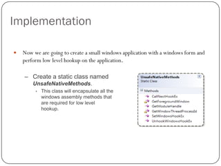 Implementation

   Now we are going to create a small windows application with a windows form and
    perform low level hookup on the application.

    – Create a static class named
        UnsafeNativeMethods.
         •   This class will encapsulate all the
             windows assembly methods that
             are required for low level
             hookup.
 