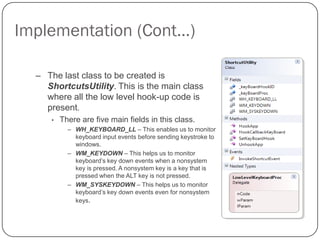 Implementation (Cont…)

  – The last class to be created is
    ShortcutsUtility. This is the main class
    where all the low level hook-up code is
    present.
      •   There are five main fields in this class.
            – WH_KEYBOARD_LL – This enables us to monitor
              keyboard input events before sending keystroke to
              windows.
            – WM_KEYDOWN – This helps us to monitor
              keyboard’s key down events when a nonsystem
              key is pressed. A nonsystem key is a key that is
              pressed when the ALT key is not pressed.
            – WM_SYSKEYDOWN – This helps us to monitor
              keyboard’s key down events even for nonsystem
              keys.
 