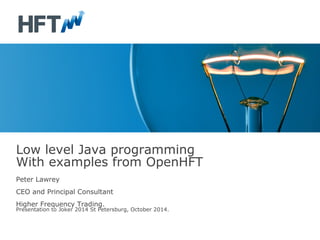 Low level Java programming 
With examples from OpenHFT 
Peter Lawrey 
CEO and Principal Consultant 
Higher Frequency Trading. 
Presentation to Joker 2014 St Petersburg, October 2014. 
 