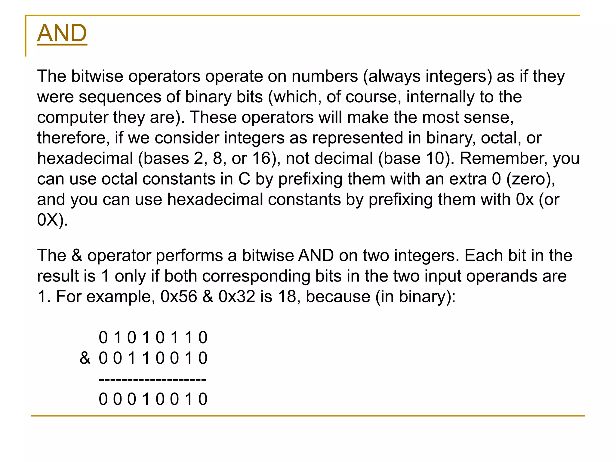 AND
The bitwise operators operate on numbers (always integers) as if they
were sequences of binary bits (which, of course, internally to the
computer they are). These operators will make the most sense,
therefore, if we consider integers as represented in binary, octal, or
hexadecimal (bases 2, 8, or 16), not decimal (base 10). Remember, you
can use octal constants in C by prefixing them with an extra 0 (zero),
and you can use hexadecimal constants by prefixing them with 0x (or
0X).
The & operator performs a bitwise AND on two integers. Each bit in the
result is 1 only if both corresponding bits in the two input operands are
1. For example, 0x56 & 0x32 is 18, because (in binary):
0 1 0 1 0 1 1 0
& 0 0 1 1 0 0 1 0
-------------------
0 0 0 1 0 0 1 0
 