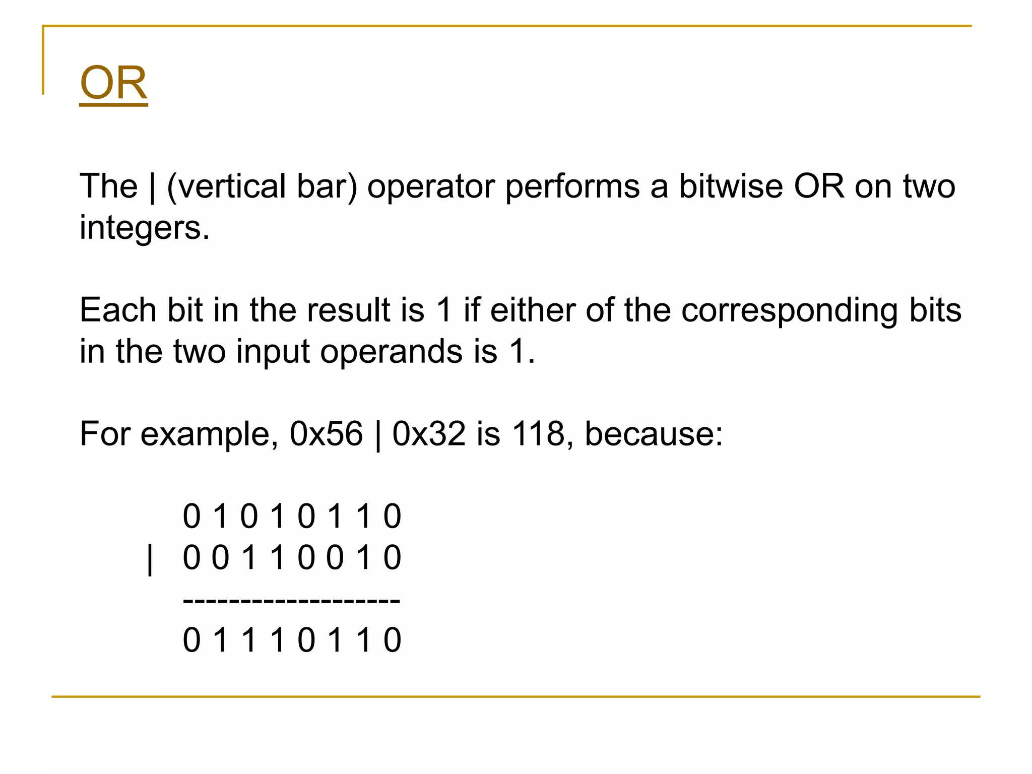 OR
The | (vertical bar) operator performs a bitwise OR on two
integers.
Each bit in the result is 1 if either of the corresponding bits
in the two input operands is 1.
For example, 0x56 | 0x32 is 118, because:
0 1 0 1 0 1 1 0
| 0 0 1 1 0 0 1 0
-------------------
0 1 1 1 0 1 1 0
 