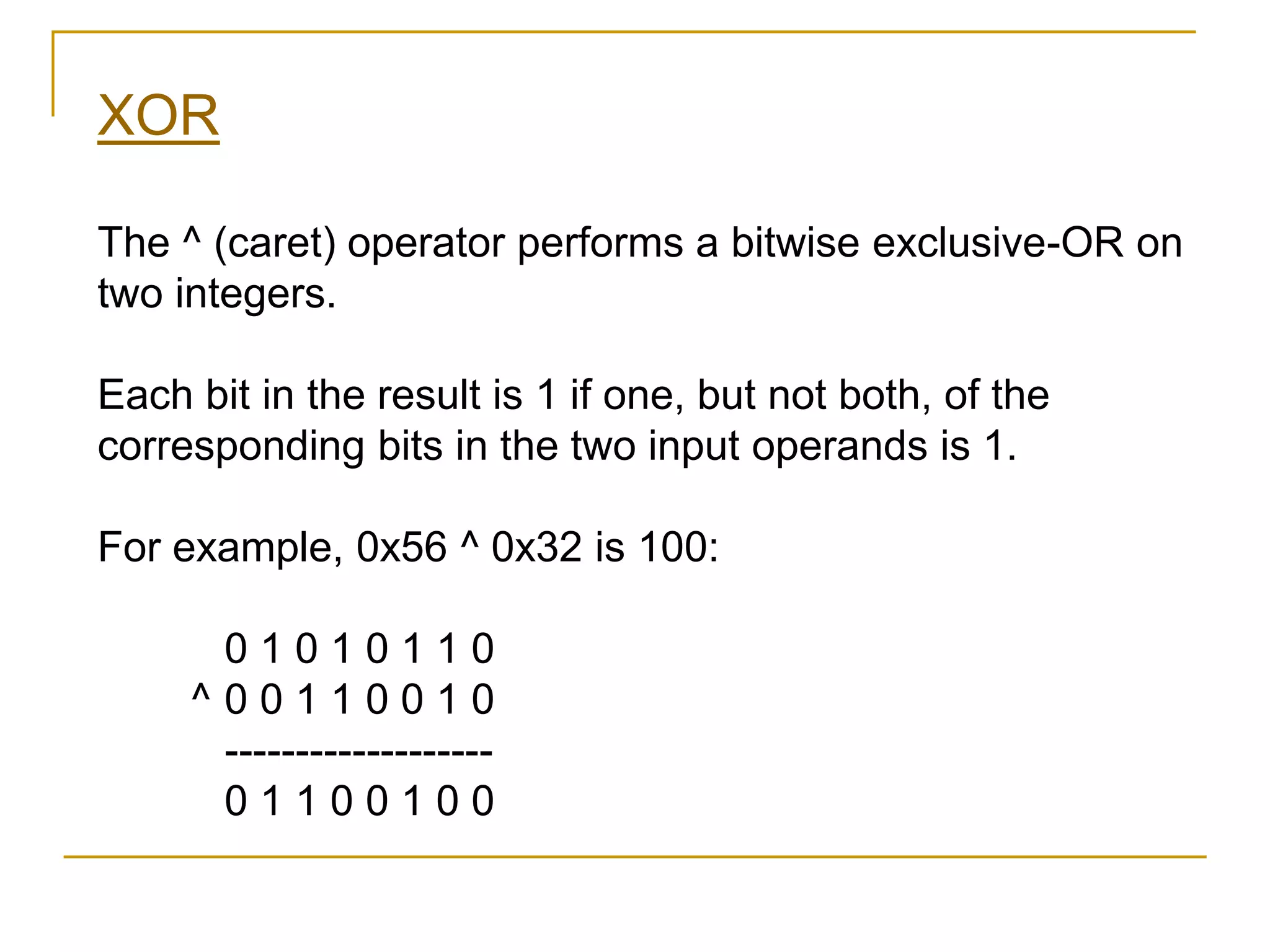 XOR
The ^ (caret) operator performs a bitwise exclusive-OR on
two integers.
Each bit in the result is 1 if one, but not both, of the
corresponding bits in the two input operands is 1.
For example, 0x56 ^ 0x32 is 100:
0 1 0 1 0 1 1 0
^ 0 0 1 1 0 0 1 0
-------------------
0 1 1 0 0 1 0 0
 