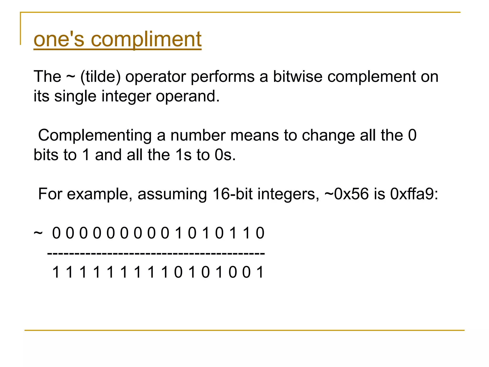one's compliment
The ~ (tilde) operator performs a bitwise complement on
its single integer operand.
Complementing a number means to change all the 0
bits to 1 and all the 1s to 0s.
For example, assuming 16-bit integers, ~0x56 is 0xffa9:
~ 0 0 0 0 0 0 0 0 0 1 0 1 0 1 1 0
----------------------------------------
1 1 1 1 1 1 1 1 1 0 1 0 1 0 0 1
 