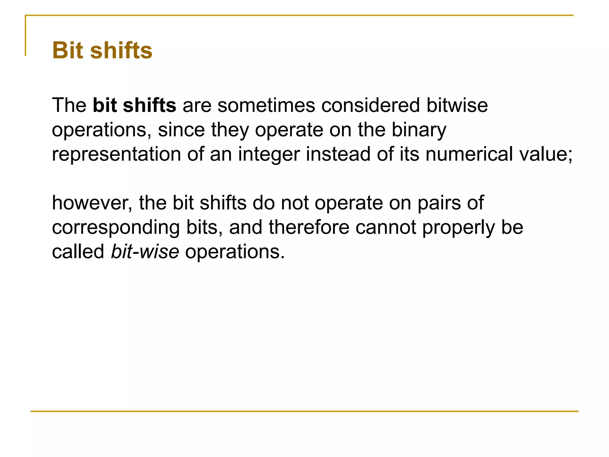 Bit shifts
The bit shifts are sometimes considered bitwise
operations, since they operate on the binary
representation of an integer instead of its numerical value;
however, the bit shifts do not operate on pairs of
corresponding bits, and therefore cannot properly be
called bit-wise operations.
 