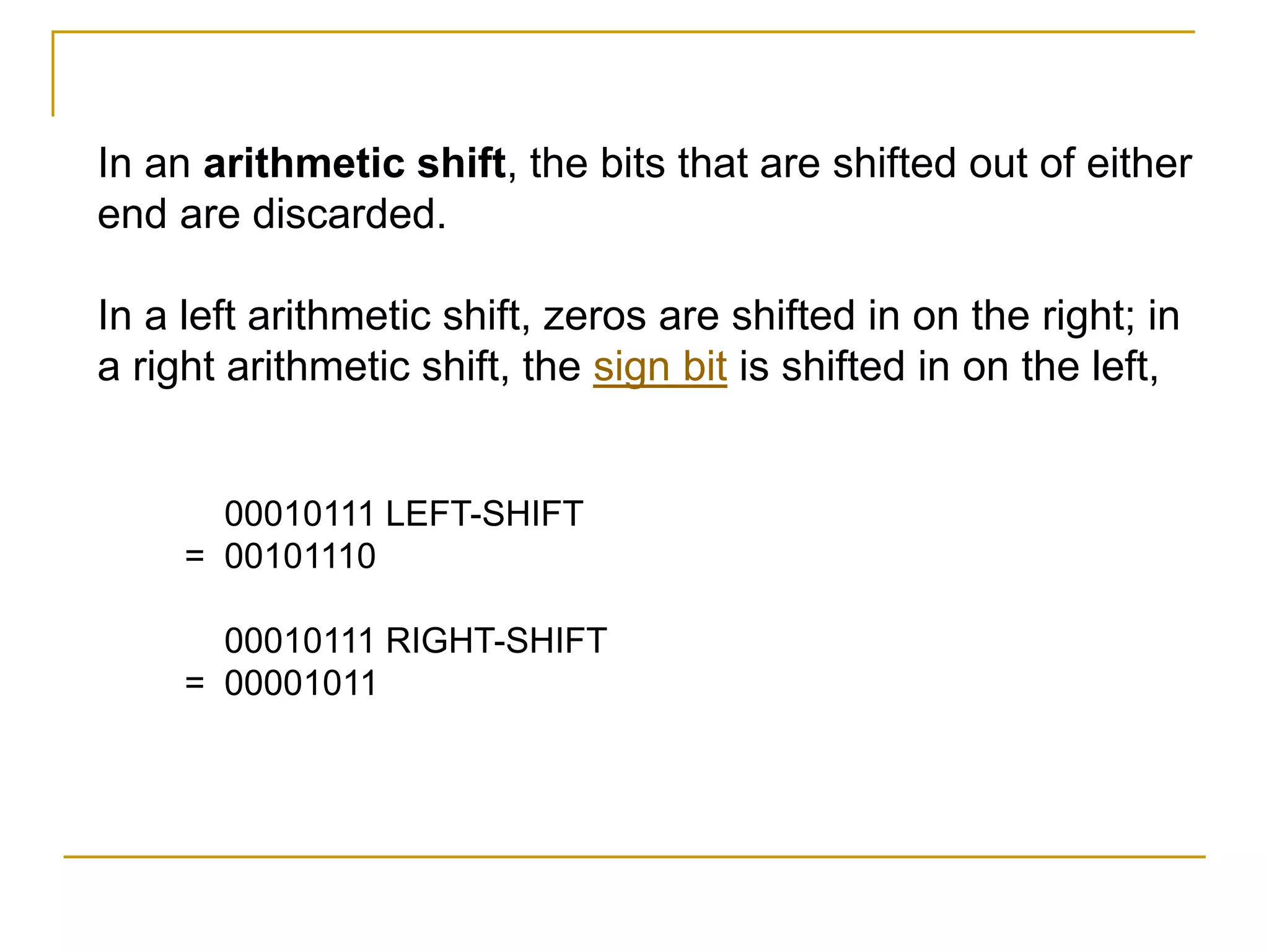 In an arithmetic shift, the bits that are shifted out of either
end are discarded.
In a left arithmetic shift, zeros are shifted in on the right; in
a right arithmetic shift, the sign bit is shifted in on the left,
00010111 LEFT-SHIFT
= 00101110
00010111 RIGHT-SHIFT
= 00001011
 