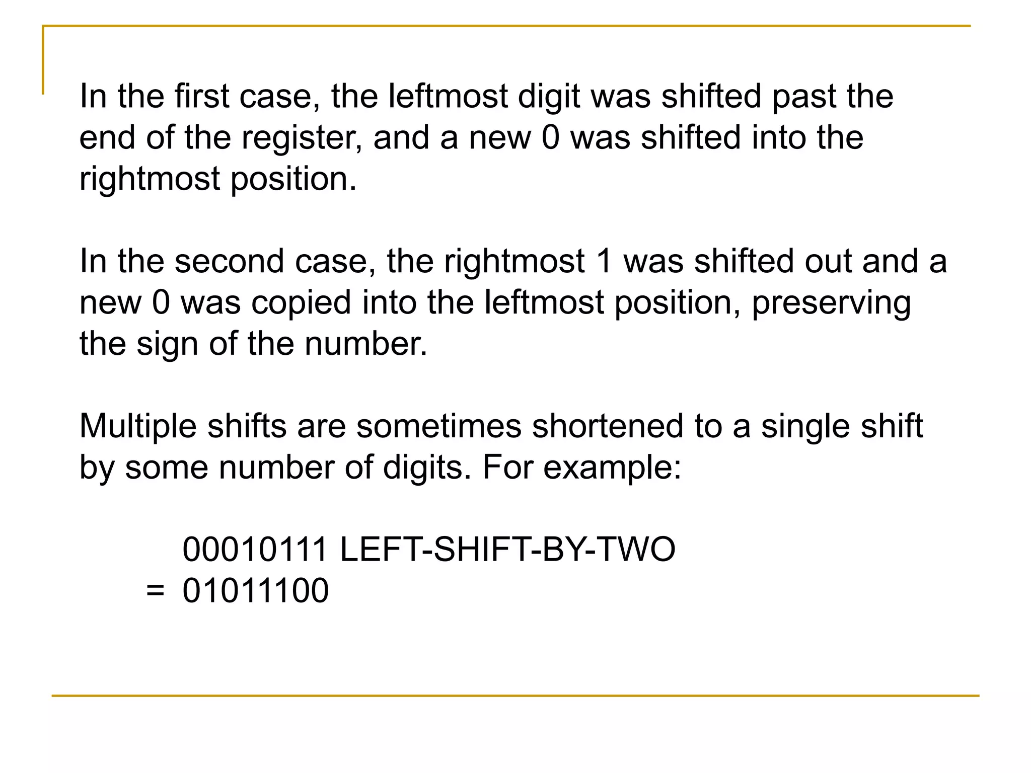 In the first case, the leftmost digit was shifted past the
end of the register, and a new 0 was shifted into the
rightmost position.
In the second case, the rightmost 1 was shifted out and a
new 0 was copied into the leftmost position, preserving
the sign of the number.
Multiple shifts are sometimes shortened to a single shift
by some number of digits. For example:
00010111 LEFT-SHIFT-BY-TWO
= 01011100
 