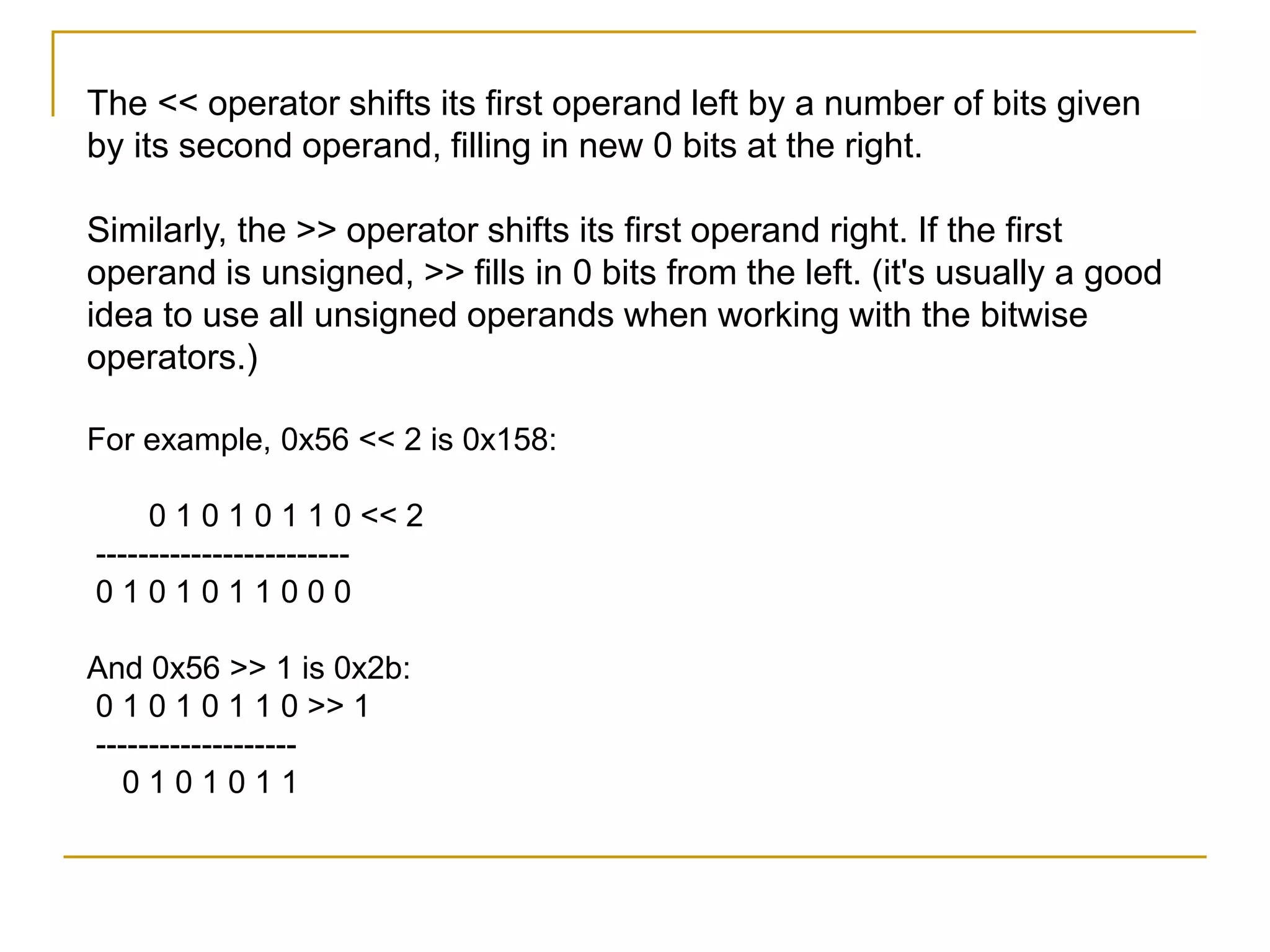 The << operator shifts its first operand left by a number of bits given
by its second operand, filling in new 0 bits at the right.
Similarly, the >> operator shifts its first operand right. If the first
operand is unsigned, >> fills in 0 bits from the left. (it's usually a good
idea to use all unsigned operands when working with the bitwise
operators.)
For example, 0x56 << 2 is 0x158:
0 1 0 1 0 1 1 0 << 2
------------------------
0 1 0 1 0 1 1 0 0 0
And 0x56 >> 1 is 0x2b:
0 1 0 1 0 1 1 0 >> 1
-------------------
0 1 0 1 0 1 1
 