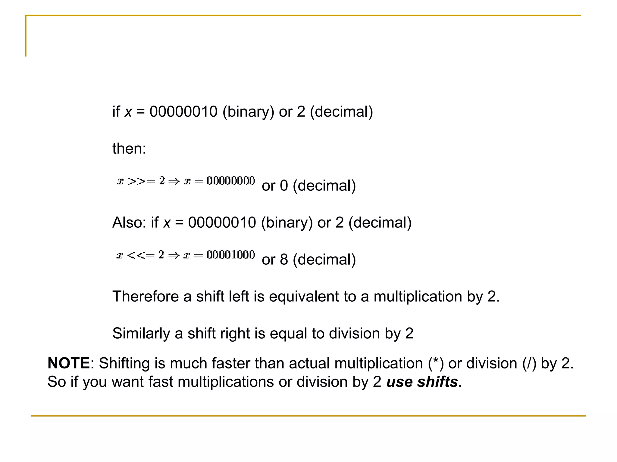 if x = 00000010 (binary) or 2 (decimal)
then:
or 0 (decimal)
Also: if x = 00000010 (binary) or 2 (decimal)
or 8 (decimal)
Therefore a shift left is equivalent to a multiplication by 2.
Similarly a shift right is equal to division by 2
NOTE: Shifting is much faster than actual multiplication (*) or division (/) by 2.
So if you want fast multiplications or division by 2 use shifts.
 