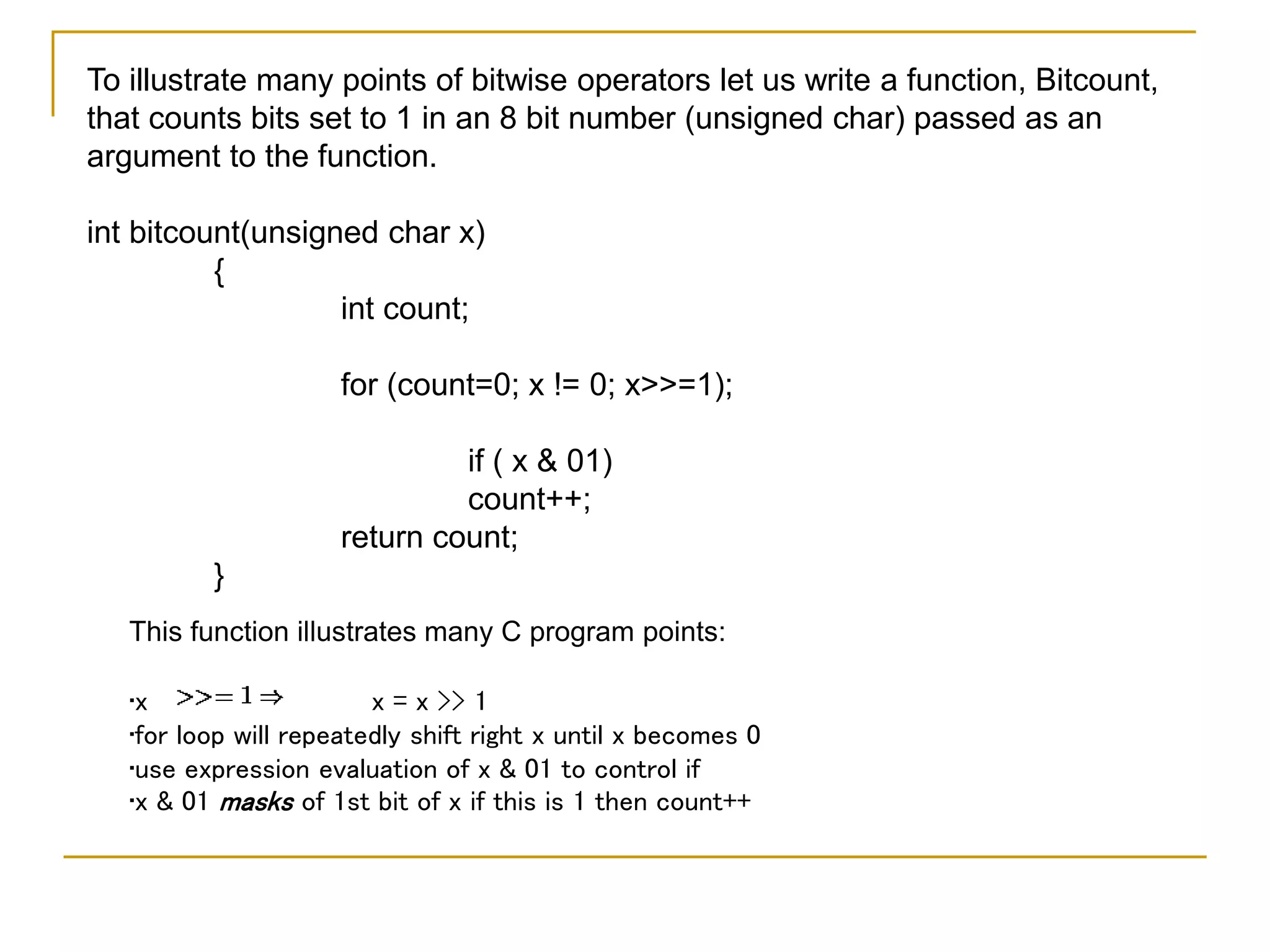 To illustrate many points of bitwise operators let us write a function, Bitcount,
that counts bits set to 1 in an 8 bit number (unsigned char) passed as an
argument to the function.
int bitcount(unsigned char x)
{
int count;
for (count=0; x != 0; x>>=1);
if ( x & 01)
count++;
return count;
}
This function illustrates many C program points:
•x x = x >> 1
•for loop will repeatedly shift right x until x becomes 0
•use expression evaluation of x & 01 to control if
•x & 01 masks of 1st bit of x if this is 1 then count++
 