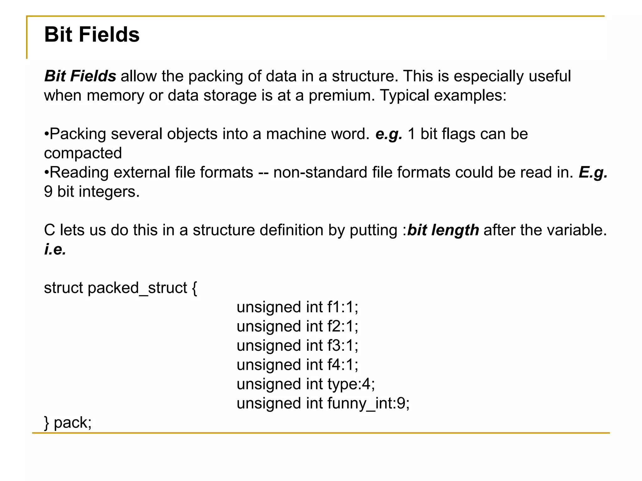 Bit Fields
Bit Fields allow the packing of data in a structure. This is especially useful
when memory or data storage is at a premium. Typical examples:
•Packing several objects into a machine word. e.g. 1 bit flags can be
compacted
•Reading external file formats -- non-standard file formats could be read in. E.g.
9 bit integers.
C lets us do this in a structure definition by putting :bit length after the variable.
i.e.
struct packed_struct {
unsigned int f1:1;
unsigned int f2:1;
unsigned int f3:1;
unsigned int f4:1;
unsigned int type:4;
unsigned int funny_int:9;
} pack;
 