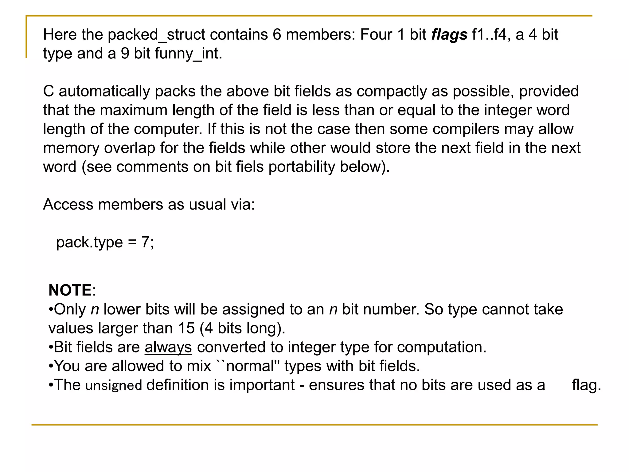 Here the packed_struct contains 6 members: Four 1 bit flags f1..f4, a 4 bit
type and a 9 bit funny_int.
C automatically packs the above bit fields as compactly as possible, provided
that the maximum length of the field is less than or equal to the integer word
length of the computer. If this is not the case then some compilers may allow
memory overlap for the fields while other would store the next field in the next
word (see comments on bit fiels portability below).
Access members as usual via:
pack.type = 7;
NOTE:
•Only n lower bits will be assigned to an n bit number. So type cannot take
values larger than 15 (4 bits long).
•Bit fields are always converted to integer type for computation.
•You are allowed to mix ``normal'' types with bit fields.
•The unsigned definition is important - ensures that no bits are used as a flag.
 