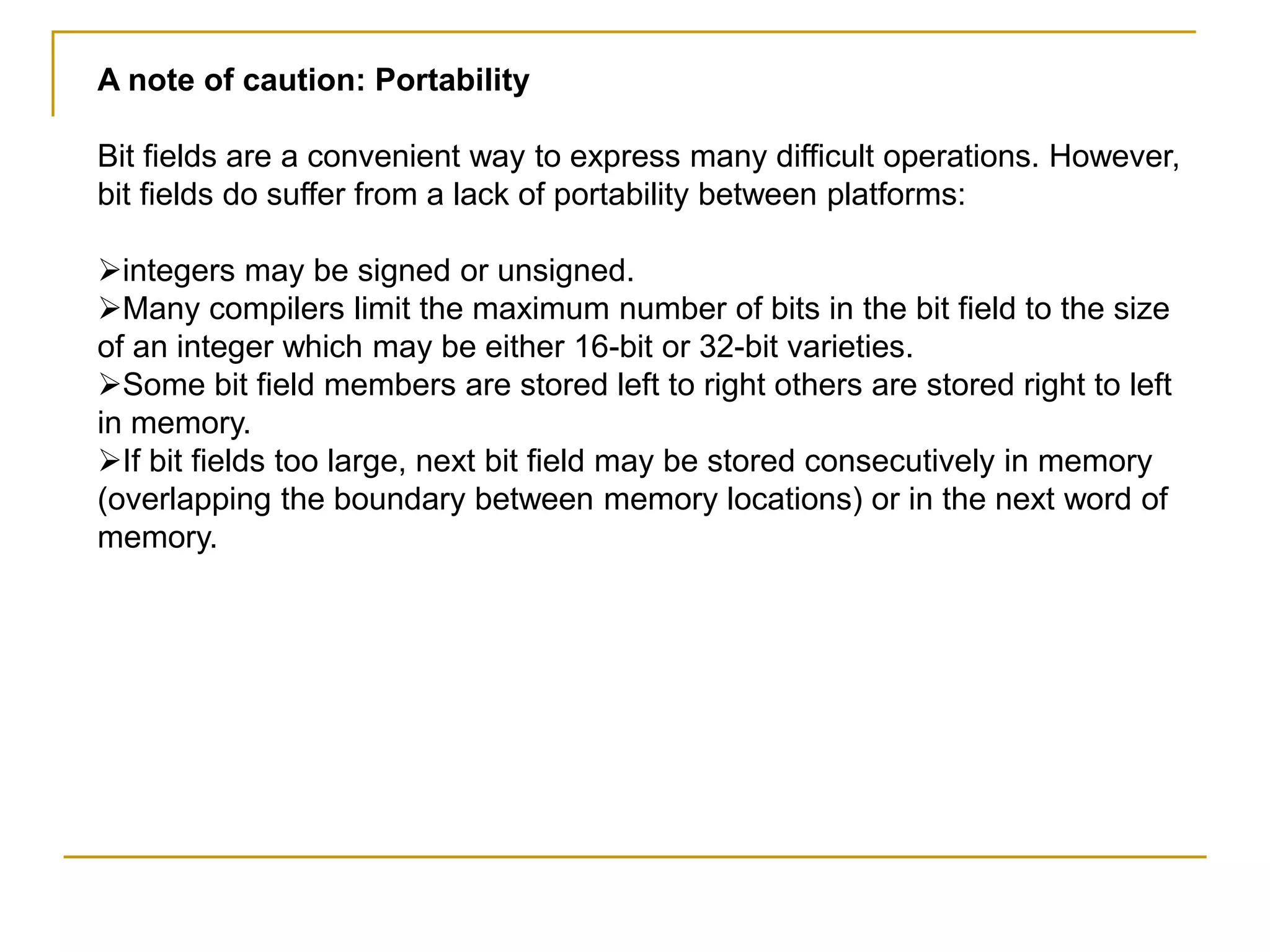 A note of caution: Portability
Bit fields are a convenient way to express many difficult operations. However,
bit fields do suffer from a lack of portability between platforms:
integers may be signed or unsigned.
Many compilers limit the maximum number of bits in the bit field to the size
of an integer which may be either 16-bit or 32-bit varieties.
Some bit field members are stored left to right others are stored right to left
in memory.
If bit fields too large, next bit field may be stored consecutively in memory
(overlapping the boundary between memory locations) or in the next word of
memory.
 