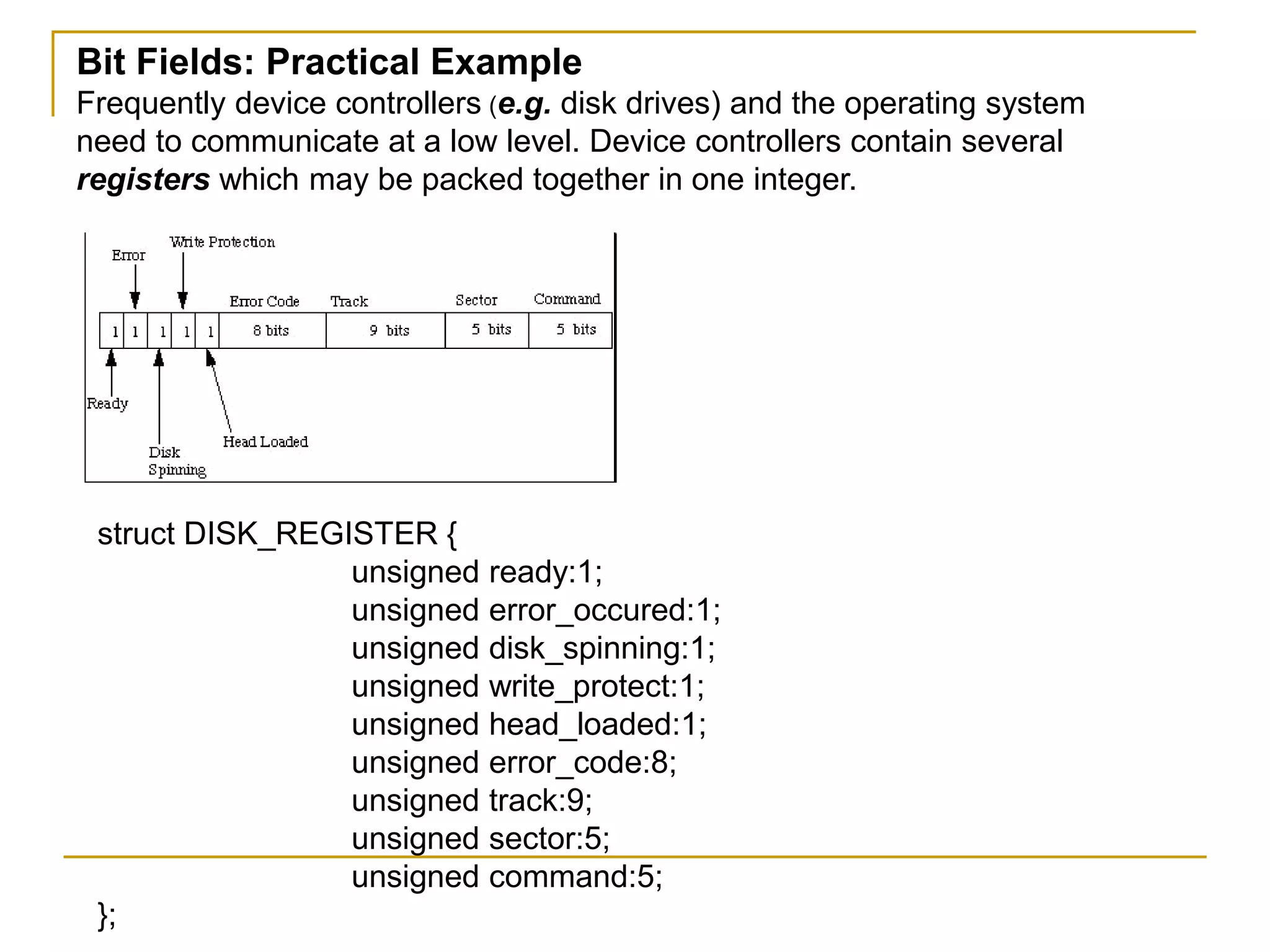 Bit Fields: Practical Example
Frequently device controllers (e.g. disk drives) and the operating system
need to communicate at a low level. Device controllers contain several
registers which may be packed together in one integer.
struct DISK_REGISTER {
unsigned ready:1;
unsigned error_occured:1;
unsigned disk_spinning:1;
unsigned write_protect:1;
unsigned head_loaded:1;
unsigned error_code:8;
unsigned track:9;
unsigned sector:5;
unsigned command:5;
};
 