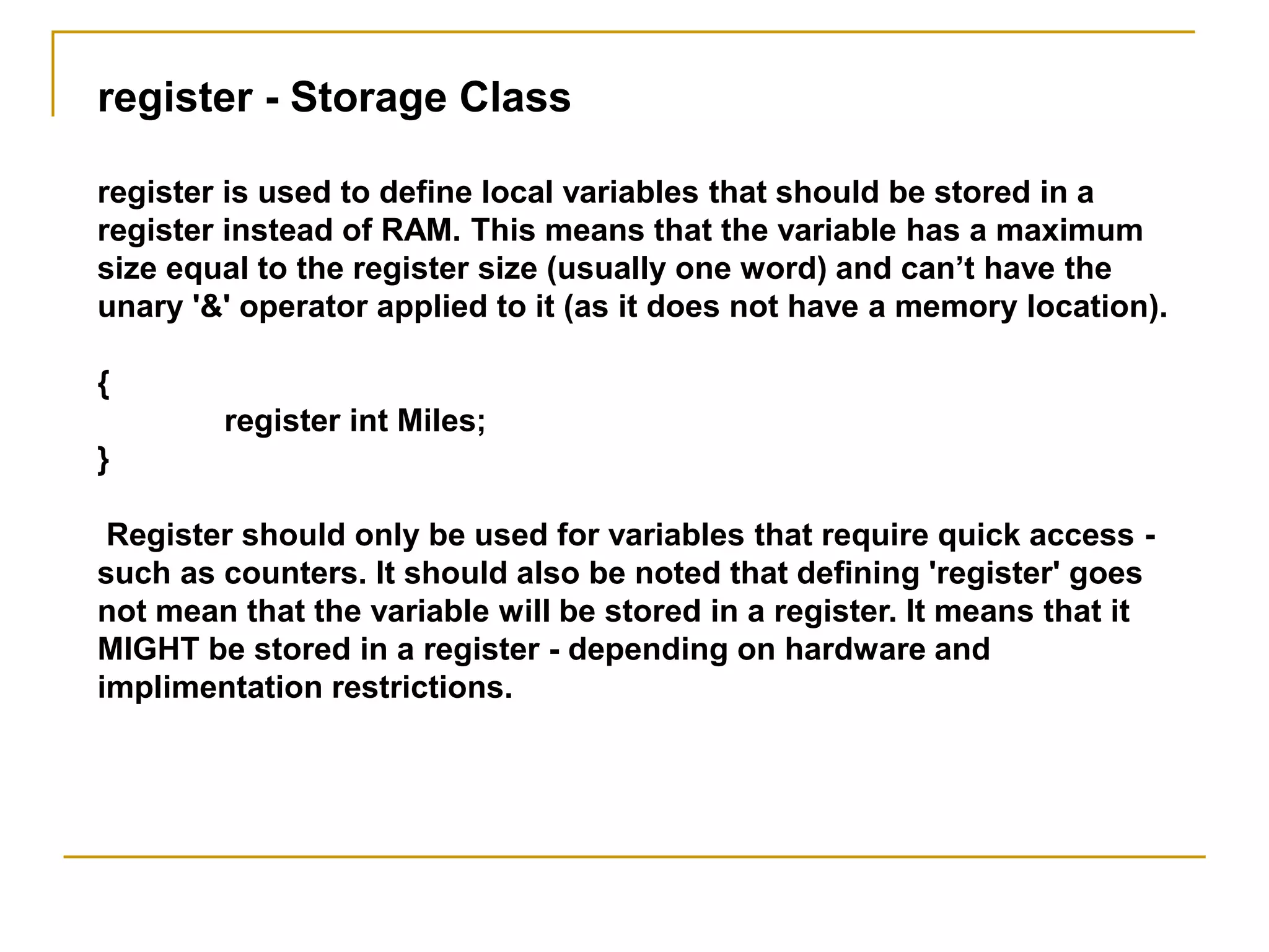 register - Storage Class
register is used to define local variables that should be stored in a
register instead of RAM. This means that the variable has a maximum
size equal to the register size (usually one word) and can’t have the
unary '&' operator applied to it (as it does not have a memory location).
{
register int Miles;
}
Register should only be used for variables that require quick access -
such as counters. It should also be noted that defining 'register' goes
not mean that the variable will be stored in a register. It means that it
MIGHT be stored in a register - depending on hardware and
implimentation restrictions.
 