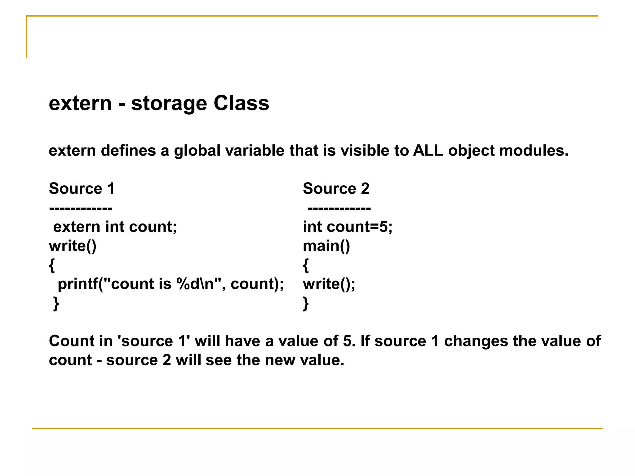 extern - storage Class
extern defines a global variable that is visible to ALL object modules.
Source 1 Source 2
------------ ------------
extern int count; int count=5;
write() main()
{ {
printf("count is %dn", count); write();
} }
Count in 'source 1' will have a value of 5. If source 1 changes the value of
count - source 2 will see the new value.
 