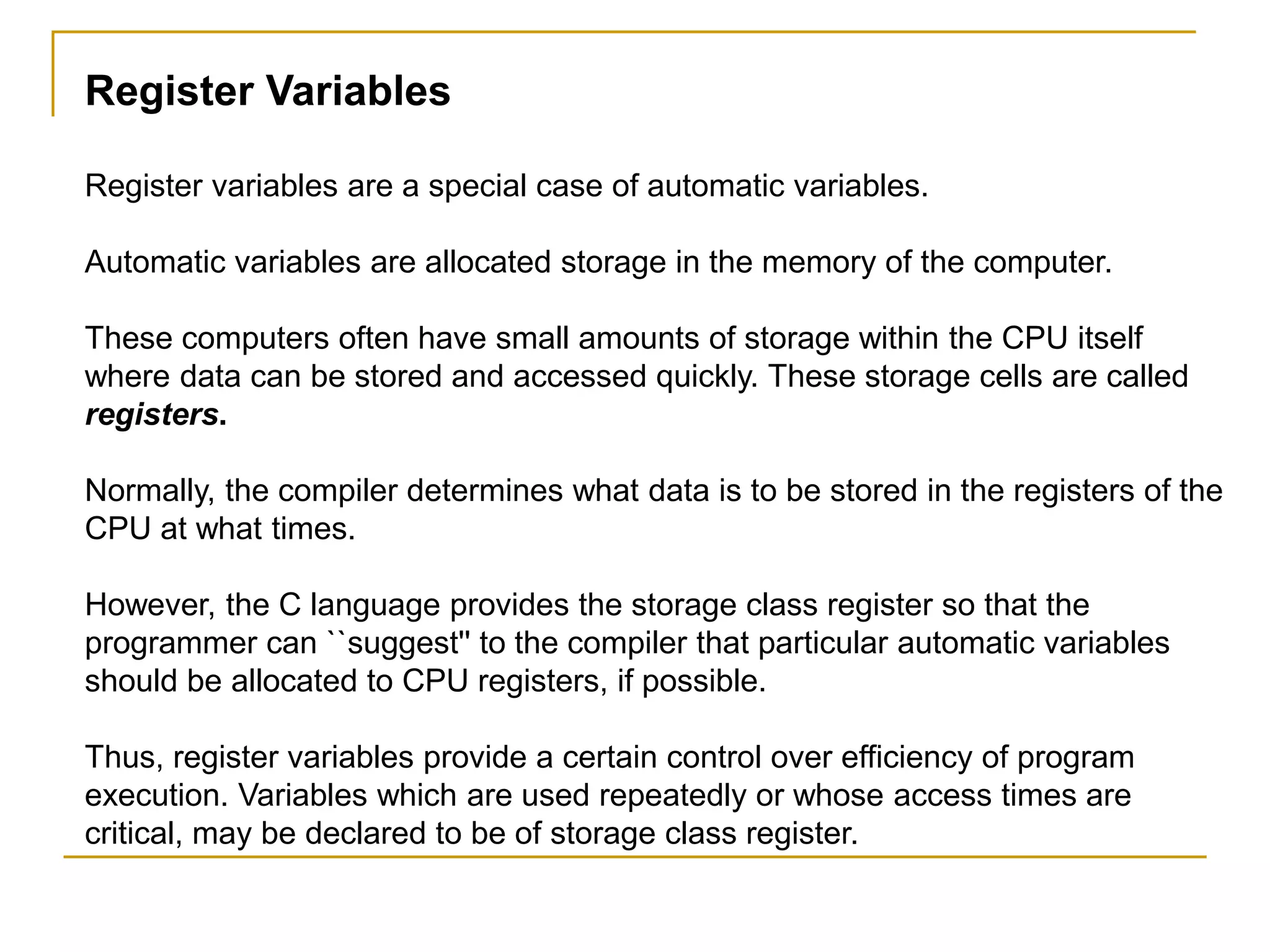Register Variables
Register variables are a special case of automatic variables.
Automatic variables are allocated storage in the memory of the computer.
These computers often have small amounts of storage within the CPU itself
where data can be stored and accessed quickly. These storage cells are called
registers.
Normally, the compiler determines what data is to be stored in the registers of the
CPU at what times.
However, the C language provides the storage class register so that the
programmer can ``suggest'' to the compiler that particular automatic variables
should be allocated to CPU registers, if possible.
Thus, register variables provide a certain control over efficiency of program
execution. Variables which are used repeatedly or whose access times are
critical, may be declared to be of storage class register.
 