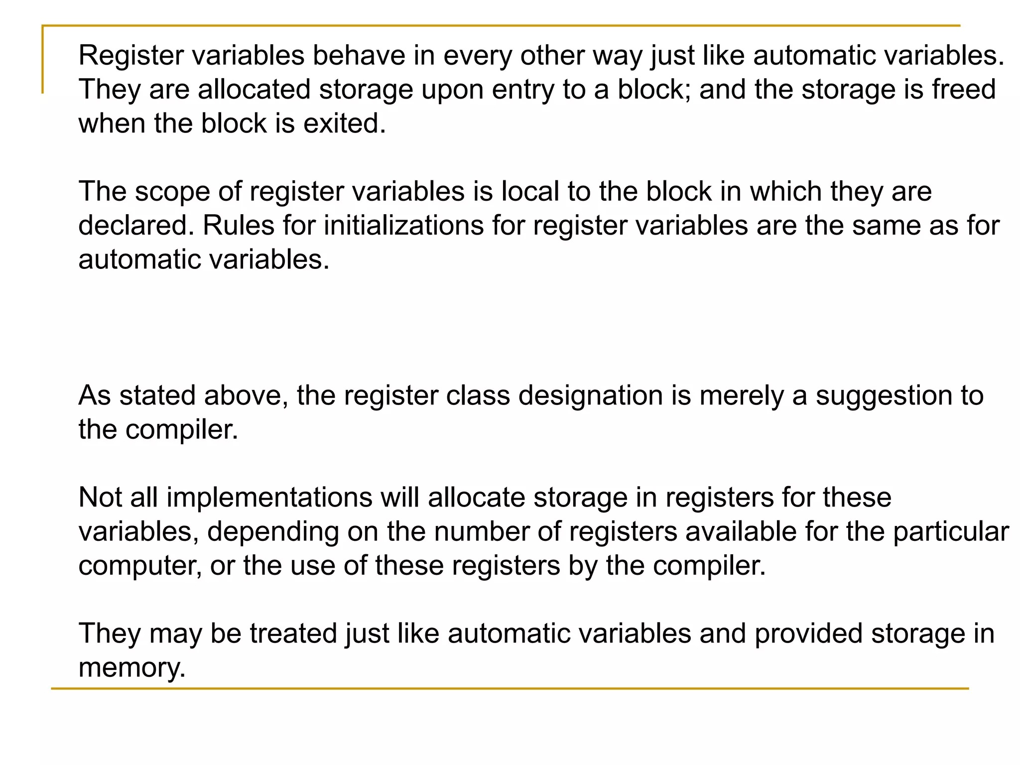 Register variables behave in every other way just like automatic variables.
They are allocated storage upon entry to a block; and the storage is freed
when the block is exited.
The scope of register variables is local to the block in which they are
declared. Rules for initializations for register variables are the same as for
automatic variables.
As stated above, the register class designation is merely a suggestion to
the compiler.
Not all implementations will allocate storage in registers for these
variables, depending on the number of registers available for the particular
computer, or the use of these registers by the compiler.
They may be treated just like automatic variables and provided storage in
memory.
 