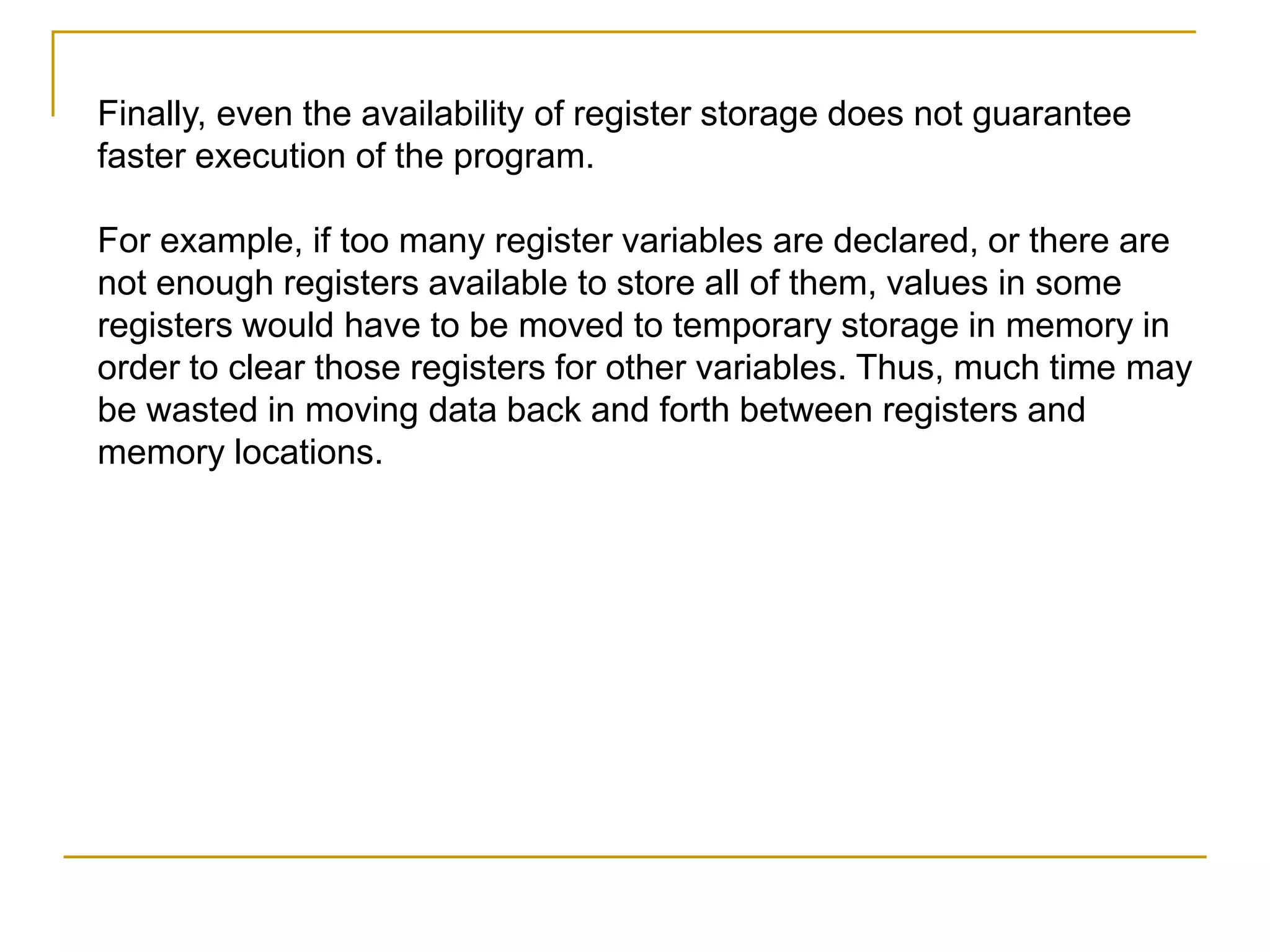 Finally, even the availability of register storage does not guarantee
faster execution of the program.
For example, if too many register variables are declared, or there are
not enough registers available to store all of them, values in some
registers would have to be moved to temporary storage in memory in
order to clear those registers for other variables. Thus, much time may
be wasted in moving data back and forth between registers and
memory locations.
 