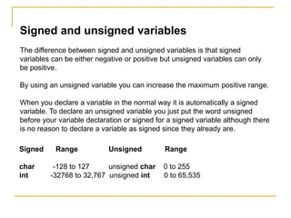 Signed and unsigned variables
The difference between signed and unsigned variables is that signed
variables can be either negative or positive but unsigned variables can only
be positive.
By using an unsigned variable you can increase the maximum positive range.
When you declare a variable in the normal way it is automatically a signed
variable. To declare an unsigned variable you just put the word unsigned
before your variable declaration or signed for a signed variable although there
is no reason to declare a variable as signed since they already are.
Signed Range Unsigned Range
char -128 to 127 unsigned char 0 to 255
int -32768 to 32,767 unsigned int 0 to 65,535
 