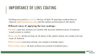 IMPORTANCE OF LENS COATING
•Coatings are used to minimize the loss of light  applying coatings helps to
improve light transmission rate and the optical performance of the device
Different ways of applying the lens coatings:
•Coated: some lens surfaces are coated with one anti-reflective layer of material
(usually metal or similar)
•Fully coated: all the surfaces on all lenses in the optical device are coated with one
layer of material
•Multi-coated: some lens surfaces are coated in multiple layers
•Fully multi-coated: all glass surfaces are coated in multiple layers
 