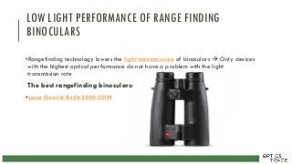 LOW LIGHT PERFORMANCE OF RANGE FINDING
BINOCULARS
•Rangefinding technology lowers the light transmission of binoculars  Only devices
with the highest optical performance do not have a problem with the light
transmission rate
The best rangefinding binoculars:
•Leica Geovid 8x56 3200.COM
 