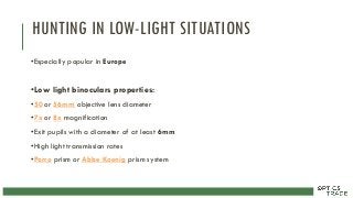 HUNTING IN LOW-LIGHT SITUATIONS
•Especially popular in Europe
•Low light binoculars properties:
•50 or 56mm objective lens diameter
•7x or 8x magnification
•Exit pupils with a diameter of at least 6mm
•High light transmission rates
•Porro prism or Abbe Koenig prism system
 