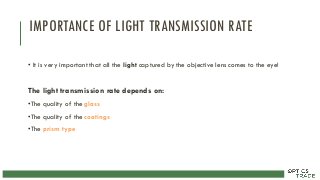 IMPORTANCE OF LIGHT TRANSMISSION RATE
• It is very important that all the light captured by the objective lens comes to the eye!
The light transmission rate depends on:
•The quality of the glass
•The quality of the coatings
•The prism type
 