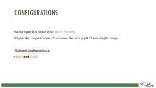 CONFIGURATIONS
•Large input lens (most often 50 or 56 mm)
•Higher the magnification  narrower the exit pupil  less bright image
Optimal configurations:
•8x56 and 7x50
 