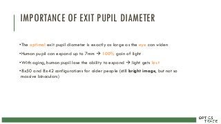 IMPORTANCE OF EXIT PUPIL DIAMETER
•The optimal exit pupil diameter is exactly as large as the eye can widen
•Human pupil can expand up to 7mm  100% gain of light
•With aging, human pupil lose the ability to expand  light gets lost
•8x50 and 8x42 configurations for older people (still bright image, but not so
massive binoculars)
 