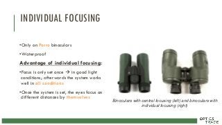 INDIVIDUAL FOCUSING
•Only on Porro binoculars
•Waterproof
Advantage of individual focusing:
•Focus is only set once  in good light
conditions; afterwards the system works
well in all conditions
•Once the system is set, the eyes focus on
different distances by themselves
Binoculars with central focusing (left) and binoculars with
individual focusing (right)
 