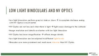 LOW LIGHT BINOCULARS AND NV OPTICS
•Low light binoculars perform great at dusk or down  in complete darkness seeing
with NV Optics is much better
•NV Optics can not be used when there is light  light cause damage to the cathode
•Image resolution and details are better with low light binoculars
•NV Optics has lower magnification  affects image details
•Low light binoculars can be adjusted to different light levels
•Binoculars are more prominent and much more massive than NV Optics.
 