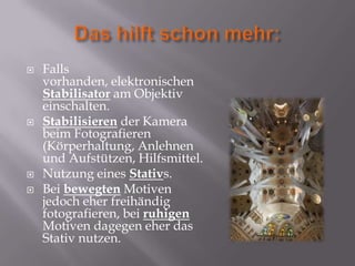    Falls
    vorhanden, elektronischen
    Stabilisator am Objektiv
    einschalten.
   Stabilisieren der Kamera
    beim Fotografieren
    (Körperhaltung, Anlehnen
    und Aufstützen, Hilfsmittel.
   Nutzung eines Stativs.
   Bei bewegten Motiven
    jedoch eher freihändig
    fotografieren, bei ruhigen
    Motiven dagegen eher das
    Stativ nutzen.
 