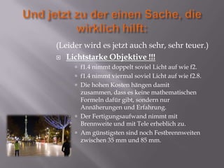 (Leider wird es jetzt auch sehr, sehr teuer.)
 Lichtstarke Objektive !!!
      f1.4 nimmt doppelt soviel Licht auf wie f2.
      f1.4 nimmt viermal soviel Licht auf wie f2.8.
      Die hohen Kosten hängen damit
       zusammen, dass es keine mathematischen
       Formeln dafür gibt, sondern nur
       Annäherungen und Erfahrung.
      Der Fertigungsaufwand nimmt mit
       Brennweite und mit Tele erheblich zu.
      Am günstigsten sind noch Festbrennweiten
       zwischen 35 mm und 85 mm.
 
