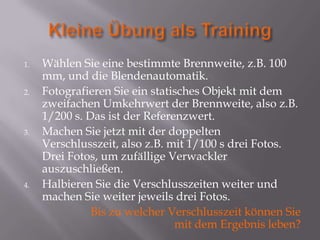 1.   Wählen Sie eine bestimmte Brennweite, z.B. 100
     mm, und die Blendenautomatik.
2.   Fotografieren Sie ein statisches Objekt mit dem
     zweifachen Umkehrwert der Brennweite, also z.B.
     1/200 s. Das ist der Referenzwert.
3.   Machen Sie jetzt mit der doppelten
     Verschlusszeit, also z.B. mit 1/100 s drei Fotos.
     Drei Fotos, um zufällige Verwackler
     auszuschließen.
4.   Halbieren Sie die Verschlusszeiten weiter und
     machen Sie weiter jeweils drei Fotos.
               Bis zu welcher Verschlusszeit können Sie
                                mit dem Ergebnis leben?
 