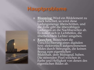   Blooming: Wird ein Bildelement zu
    stark belichtet, so wird diese
    Ladungsmenge überschritten, und
    die Zelle gibt die überzähligen
    Ladungen an die Nachbarzellen ab.
    Es äußert sich in Lichthöfen, die
    überbelichtete Lichter umgeben.
   Rauschen: Bezeichnet die
    Verschlechterung eines digitalen
    bzw. elektronisch aufgenommenen
    Bildes durch Störungen, die keinen
    Bezug zum eigentlichen
    Bildinhalt, dem Bildsignal, haben.
    Die störenden Pixel weichen in
    Farbe und Helligkeit von denen des
    eigentlichen Bildes ab.
 