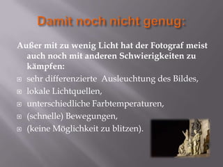 Außer mit zu wenig Licht hat der Fotograf meist
  auch noch mit anderen Schwierigkeiten zu
  kämpfen:
 sehr differenzierte Ausleuchtung des Bildes,

 lokale Lichtquellen,

 unterschiedliche Farbtemperaturen,

 (schnelle) Bewegungen,

 (keine Möglichkeit zu blitzen).
 