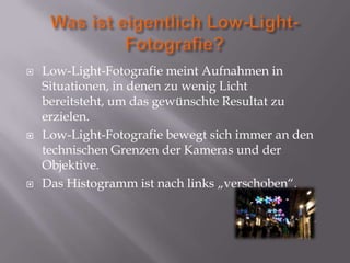    Low-Light-Fotografie meint Aufnahmen in
    Situationen, in denen zu wenig Licht
    bereitsteht, um das gewünschte Resultat zu
    erzielen.
   Low-Light-Fotografie bewegt sich immer an den
    technischen Grenzen der Kameras und der
    Objektive.
   Das Histogramm ist nach links „verschoben“.
 