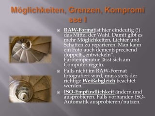    RAW-Formatist hier eindeutig (!)
    das Mittel der Wahl. Damit gibt es
    mehr Möglichkeiten, Lichter und
    Schatten zu reparieren. Man kann
    ein Foto auch dementsprechend
    doppelt „entwickeln“.
    Farbtemperatur lässt sich am
    Computer regeln.
   Falls nicht im RAW-Format
    fotografiert wird, muss stets der
    richtige Weißabgleich beachtet
    werden.
   ISO-Empfindlichkeit ändern und
    ausprobieren. Falls vorhanden ISO-
    Automatik ausprobieren/nutzen.
 