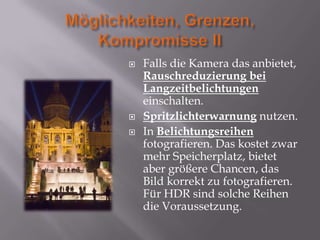    Falls die Kamera das anbietet,
    Rauschreduzierung bei
    Langzeitbelichtungen
    einschalten.
   Spritzlichterwarnung nutzen.
   In Belichtungsreihen
    fotografieren. Das kostet zwar
    mehr Speicherplatz, bietet
    aber größere Chancen, das
    Bild korrekt zu fotografieren.
    Für HDR sind solche Reihen
    die Voraussetzung.
 