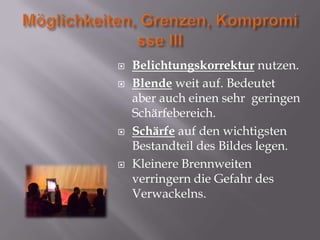    Belichtungskorrektur nutzen.
   Blende weit auf. Bedeutet
    aber auch einen sehr geringen
    Schärfebereich.
   Schärfe auf den wichtigsten
    Bestandteil des Bildes legen.
   Kleinere Brennweiten
    verringern die Gefahr des
    Verwackelns.
 