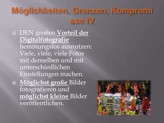    DEN großen Vorteil der
    Digitalfotografie
    hemmungslos ausnutzen:
    Viele, viele, viele Fotos
    mit denselben und mit
    unterschiedlichen
    Einstellungen machen.
   Möglichst große Bilder
    fotografieren und
    möglichst kleine Bilder
    veröffentlichen.
 