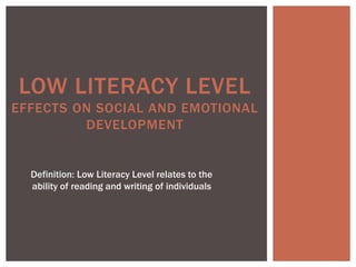 LOW LITERACY LEVEL 
EFFECTS ON SOCIAL AND EMOTIONAL 
DEVELOPMENT 
Definition: Low Literacy Level relates to the 
ability of reading and writing of individuals 
 