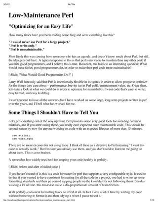 3/3/12                                                            No Title




     Low-Maintenance Perl
     "Optimizing for an Easy Life"
     How many times have you been reading some blog and seen something like this?

     "I would never use Perl for a large project."
     "Perl is write-only."
     "Perl is unmaintainable."

     Most likely this was coming from someone who has an agenda, and doesn't know much about Perl, but still,
     the idea gets out there. A typical response to this is that perl is no worse to maintain than any other code if
     you hire good programmers, and I believe this is true. However, this leads to an interesting question: What
     would these fabled good programmers do, in order to make their perl code more maintainable?

     [ Slide: "What Would Good Programmers Do?" ]

     Larry Wall famously said that Perl is intentionally flexible in its syntax in order to allow people to optimize
     for the things they care about -- performance, brevity (as in Perl golf), entertainment value, etc. Okay then,
     let's take a look at what we could do in order to optimize for maintability. I want code that's easy to write,
     easy to read, and easy to debug.

     I won't pretend to have all the answers, but I have worked on some large, long-term projects written in perl
     over the years, and I'll tell what has worked for me.

     Some Things I Shouldn't Have to Tell You
     Let's get something out of the way up front. Perl provides some very good tools for avoiding common
     mistakes, and if you aren't using these, you really can't expect to have maintainable code. This should be
     second-nature by now for anyone working on code with an expected lifespan of more than 15 minutes.

         use strict;
         use warnings;

     There are no more excuses for not using these. I think of these as a directive to Perl meaning "I want this
     code to actually work." But I'm sure you already use them, and you don't need to listen to me going on
     about them. This is a no-brainer.

     A somewhat less widely-used tool for keeping your code healthy is perltidy.

     [ Slide: before and after of tidied code ]

     If you haven't heard of it, this is a code formatter for perl that supports a very configurable style. It used to
     be that if you wanted to have consistent formatting for all the code in a project, you had to write up some
     formatting standards and then go aorund rapping people on the knuckles for not following them. Besides
     wasting a lot of time, this tended to cause a dis-proportionate amount of team friction.

     With perltidy, consistent formatting takes no effort at all. In fact I save a lot of time by writing my code
     without bothering to format it and then tidying it when I pause to test it.
ﬁle://localhost/Users/perrinharkins/Conferences/low_maintenance_perl.html                                                1/10
 