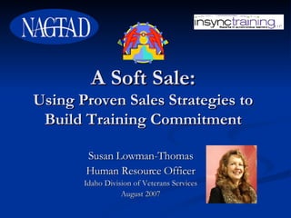 A Soft Sale: Using Proven Sales Strategies to Build Training Commitment Susan Lowman-Thomas Human Resource Officer Idaho Division of Veterans Services August 2007 