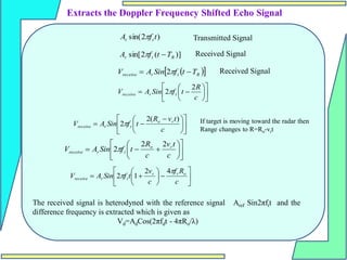 













c
R
t
f
Sin
A
V t
r
receive
2
2











 


c
t
v
R
t
f
Sin
A
V r
o
t
r
receive
)
(
2
2















c
t
v
c
R
t
f
Sin
A
V r
o
t
r
receive
2
2
2















c
R
f
c
v
t
f
Sin
A
V o
t
r
t
r
receive


4
2
1
2
The received signal is heterodyned with the reference signal Aref Sin2πftt and the
difference frequency is extracted which is given as
Vd=AdCos(2πfdt - 4πRo/λ)
Extracts the Doppler Frequency Shifted Echo Signal
)
2
sin( t
f
A t
t 
)]
(
2
sin[ R
t
r T
t
f
A 

 
 
R
t
r
receive T
t
f
Sin
A
V 
 
2
If target is moving toward the radar then
Range changes to R=Ro-vrt
Transmitted Signal
Received Signal
Received Signal
 
