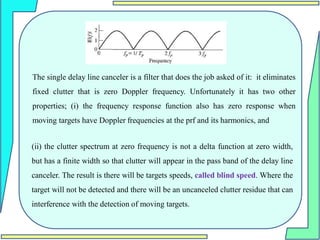 The single delay line canceler is a filter that does the job asked of it: it eliminates
fixed clutter that is zero Doppler frequency. Unfortunately it has two other
properties; (i) the frequency response function also has zero response when
moving targets have Doppler frequencies at the prf and its harmonics, and
(ii) the clutter spectrum at zero frequency is not a delta function at zero width,
but has a finite width so that clutter will appear in the pass band of the delay line
canceler. The result is there will be targets speeds, called blind speed. Where the
target will not be detected and there will be an uncanceled clutter residue that can
interference with the detection of moving targets.
 