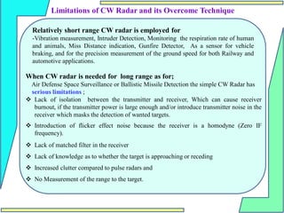 Limitations of CW Radar and its Overcome Technique
Relatively short range CW radar is employed for
-Vibration measurement, Intruder Detection, Monitoring the respiration rate of human
and animals, Miss Distance indication, Gunfire Detector, As a sensor for vehicle
braking, and for the precision measurement of the ground speed for both Railway and
automotive applications.
When CW radar is needed for long range as for;
Air Defense Space Surveillance or Ballistic Missile Detection the simple CW Radar has
serious limitations ;
 Lack of isolation between the transmitter and receiver, Which can cause receiver
burnout, if the transmitter power is large enough and/or introduce transmitter noise in the
receiver which masks the detection of wanted targets.
 Introduction of flicker effect noise because the receiver is a homodyne (Zero IF
frequency).
 Lack of matched filter in the receiver
 Lack of knowledge as to whether the target is approaching or receding
 Increased clutter compared to pulse radars and
 No Measurement of the range to the target.
 