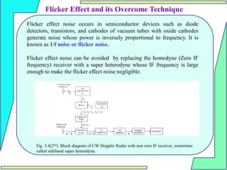 Flicker Effect and its Overcome Technique
Flicker effect noise occurs in semiconductor devices such as diode
detectors, transistors, and cathodes of vacuum tubes with oxide cathodes
generate noise whose power is inversely proportional to frequency. It is
known as 1/f noise or flicker noise.
Flicker effect noise can be avoided by replacing the homodyne (Zero IF
frequency) receiver with a super heterodyne whose IF frequency is large
enough to make the flicker effect noise negligible.
Fig. 3.4(2nd) Block diagram of CW Doppler Radar with non zero IF receiver, sometimes
called sideband super heterodyne.
 