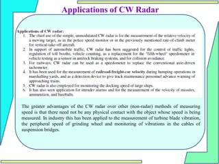 Applications of CW Radar
The greater advantages of the CW radar over other (non-radar) methods of measuring
speed is that there need not be any physical contact with the object whose speed is being
measured. In industry this has been applied to the measurement of turbine blade vibration,
the peripheral speed of grinding wheel and monitoring of vibrations in the cables of
suspension bridges.
 